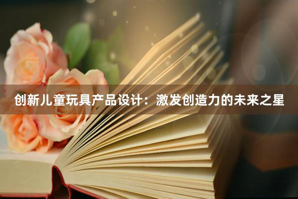 创新儿童玩具产品设计：激发创造力的未来之星